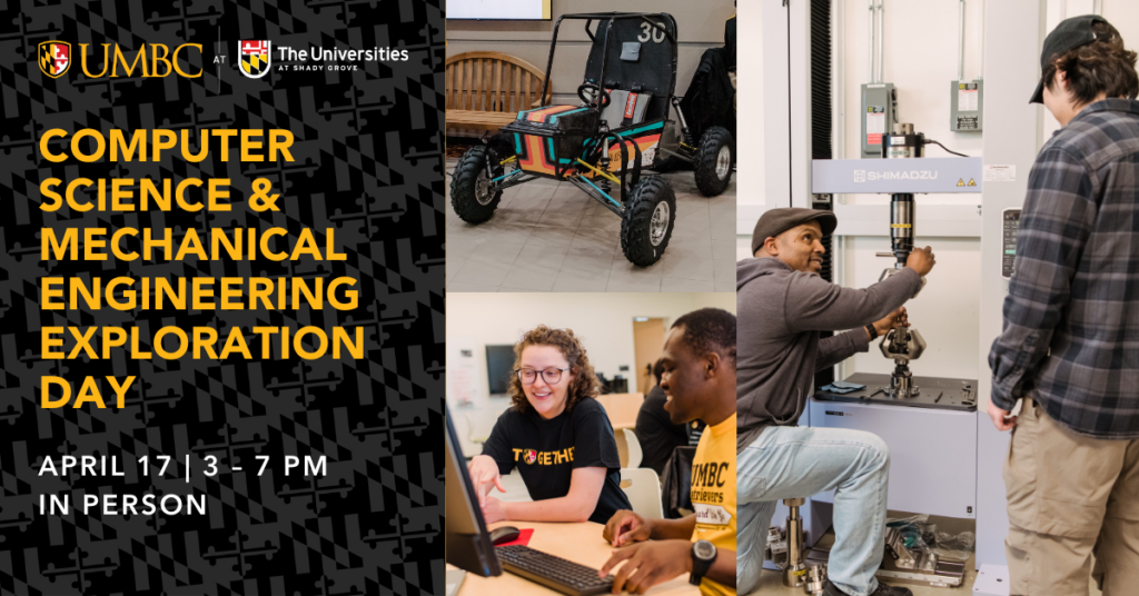 Graphic for computer science and mechanical engineering exploration day on April 17, 3 - 7 pm, in person at the universities at shady grove with photos of students on a computer, student and professor in a lab, and a baja car.
